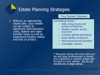 Estate Planning Strategies Without an appropriate estate plan, your wealth can be subject to significant administrative costs, federal and state transfer taxes as well as experience lengthy delays and lack of privacy. Consulting Areas * Wills, living trusts and powers-of-attorney Wealth transfer via life insurance Complex gifting techniques Asset liability protection Multi-generational transfers Charitable vehicles Four Corners’ Solutions * Raymond James will work with your tax and legal professionals to design and implement a complex estate plan focused on your wishes.  We do not provide tax or legal advice. 
