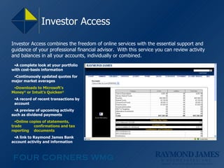 Investor Access A complete look at your portfolio with cost-basis information Continuously updated quotes for major market averages Downloads to Microsoft’s  Money ®  or Intuit’s Quicken ® A record of recent transactions by  account A preview of upcoming activity such as dividend payments Online copies of statements, trade  confirmations and tax reporting  documents A link to Raymond James Bank  account activity and information Investor Access combines the freedom of online services with the essential support and guidance of your professional financial advisor.  With this service you can review activity and balances in all your accounts, individually or combined. 