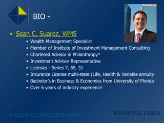 Sean C. Suarez, WMS Wealth Management Specialist Member of Institute of Investment Management Consulting Chartered Advisor in Philanthropy ® Investment Advisor Representative Licenses - Series 7, 65, 31 Insurance License multi-state (Life, Health & Variable annuity Bachelor’s in Business & Economics from University of Florida Over 6 years of industry experience BIO - 
