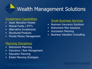 Wealth Management Solutions Investment Capabilities Asset Allocation Models Mutual Funds / ETF’s Alternative Investments  Structured Products Private Money Management Planning Disciplines Retirement Planning Insurance / Risk Management Education Planning Estate Planning Strategies Small Business Services Business Insurance Solutions Retirement Plan Solutions Succession Planning Business Valuation Consulting 