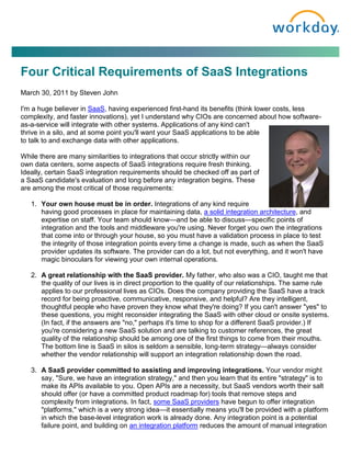 Four Critical Requirements of SaaS Integrations
March 30, 2011 by Steven John

I'm a huge believer in SaaS, having experienced first-hand its benefits (think lower costs, less
complexity, and faster innovations), yet I understand why CIOs are concerned about how software-
as-a-service will integrate with other systems. Applications of any kind can't
thrive in a silo, and at some point you'll want your SaaS applications to be able
to talk to and exchange data with other applications.

While there are many similarities to integrations that occur strictly within our
own data centers, some aspects of SaaS integrations require fresh thinking.
Ideally, certain SaaS integration requirements should be checked off as part of
a SaaS candidate's evaluation and long before any integration begins. These
are among the most critical of those requirements:

   1. Your own house must be in order. Integrations of any kind require
      having good processes in place for maintaining data, a solid integration architecture, and
      expertise on staff. Your team should know—and be able to discuss—specific points of
      integration and the tools and middleware you're using. Never forget you own the integrations
      that come into or through your house, so you must have a validation process in place to test
      the integrity of those integration points every time a change is made, such as when the SaaS
      provider updates its software. The provider can do a lot, but not everything, and it won't have
      magic binoculars for viewing your own internal operations.

   2. A great relationship with the SaaS provider. My father, who also was a CIO, taught me that
      the quality of our lives is in direct proportion to the quality of our relationships. The same rule
      applies to our professional lives as CIOs. Does the company providing the SaaS have a track
      record for being proactive, communicative, responsive, and helpful? Are they intelligent,
      thoughtful people who have proven they know what they're doing? If you can't answer "yes" to
      these questions, you might reconsider integrating the SaaS with other cloud or onsite systems.
      (In fact, if the answers are "no," perhaps it's time to shop for a different SaaS provider.) If
      you're considering a new SaaS solution and are talking to customer references, the great
      quality of the relationship should be among one of the first things to come from their mouths.
      The bottom line is SaaS in silos is seldom a sensible, long-term strategy—always consider
      whether the vendor relationship will support an integration relationship down the road.

   3. A SaaS provider committed to assisting and improving integrations. Your vendor might
      say, "Sure, we have an integration strategy," and then you learn that its entire "strategy" is to
      make its APIs available to you. Open APIs are a necessity, but SaaS vendors worth their salt
      should offer (or have a committed product roadmap for) tools that remove steps and
      complexity from integrations. In fact, some SaaS providers have begun to offer integration
      "platforms," which is a very strong idea—it essentially means you'll be provided with a platform
      in which the base-level integration work is already done. Any integration point is a potential
      failure point, and building on an integration platform reduces the amount of manual integration
 