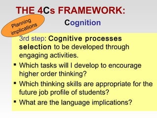 THE 4Cs FRAMEWORK:
ning s
Plan ation
ic
mpl
i

Cognition

3rd step: Cognitive processes
selection to be developed through
engaging activities.
 Which tasks will I develop to encourage
higher order thinking?
 Which thinking skills are appropriate for the
future job profile of students?
 What are the language implications?

 