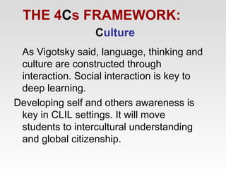 THE 4Cs FRAMEWORK:
Culture
As Vigotsky said, language, thinking and
culture are constructed through
interaction. Social interaction is key to
deep learning.
Developing self and others awareness is
key in CLIL settings. It will move
students to intercultural understanding
and global citizenship.

 