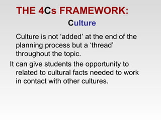 THE 4Cs FRAMEWORK:
Culture
Culture is not ‘added’ at the end of the
planning process but a ‘thread’
throughout the topic.
It can give students the opportunity to
related to cultural facts needed to work
in contact with other cultures.

 
