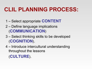 CLIL PLANNING PROCESS:
1 – Select appropriate CONTENT
2 – Define language implications
(COMMUNICATION)
3 – Select thinking skills to be developed
(COGNITION).
4 – Introduce intercultural understanding
throughout the lessons
(CULTURE).

 