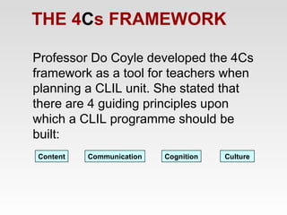THE 4Cs FRAMEWORK
Professor Do Coyle developed the 4Cs
framework as a tool for teachers when
planning a CLIL unit. She stated that
there are 4 guiding principles upon
which a CLIL programme should be
built:
Content

Communication

Cognition

Culture

 