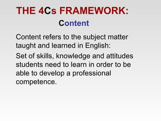 THE 4Cs FRAMEWORK:
Content
Content refers to the subject matter
taught and learned in English:
Set of skills, knowledge and attitudes
students need to learn in order to be
able to develop a professional
competence.

 