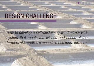 DESIGN CHALLENGE

“ How to develop a self-sustaining windmill-service
 system that meets the wishes and needs of the
 farmers of Amreli as a mean to reach more farmers.”
 