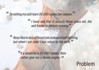 “ By selling my salt I earn 20.000 rupees per season.”
                 “ Isalt trader is seldom coming. years old, the
                       have salt that is already three
                                                   ”
  “ Nowwhentoamaolder I willjob insteadthesalt farming,
        I like do different             of
    but       I               return to    farm.
                                                  ”
        “If a windmillme 65.000 rupees, then
                       is
         rather give      a diesel engine.
                                           ”
                                                     Problem
 
