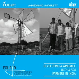DEVELOPING A WINDMILL
FOUR D                                           WITH & FOR
     FOUR DESIGN STUDENTS
     IN SEARCH OF SUPPORT
     DELFT UNIVERSITY OF TECHNOLOGY
                                           FARMERS IN INDIA
 