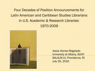 Four Decades of Position Announcements for
Latin American and Caribbean Studies Librarians
     in U.S. Academic & Research Libraries:
                  1970-2009




                         Jesús Alonso-Regalado
                         University at Albany, SUNY
                         SALALM LV, Providence, RI
                         July 25, 2010
 