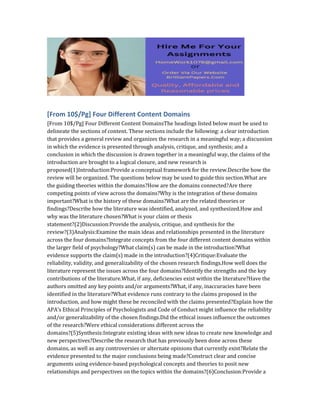 [From 10$/Pg] Four Different Content Domains
[From 10$/Pg] Four Different Content DomainsThe headings listed below must be used to
delineate the sections of content. These sections include the following: a clear introduction
that provides a general review and organizes the research in a meaningful way; a discussion
in which the evidence is presented through analysis, critique, and synthesis; and a
conclusion in which the discussion is drawn together in a meaningful way, the claims of the
introduction are brought to a logical closure, and new research is
proposed(1)Introduction:Provide a conceptual framework for the review.Describe how the
review will be organized. The questions below may be used to guide this section.What are
the guiding theories within the domains?How are the domains connected?Are there
competing points of view across the domains?Why is the integration of these domains
important?What is the history of these domains?What are the related theories or
findings?Describe how the literature was identified, analyzed, and synthesized.How and
why was the literature chosen?What is your claim or thesis
statement?(2)Discussion:Provide the analysis, critique, and synthesis for the
review?(3)Analysis:Examine the main ideas and relationships presented in the literature
across the four domains?Integrate concepts from the four different content domains within
the larger field of psychology?What claim(s) can be made in the introduction?What
evidence supports the claim(s) made in the introduction?(4)Critique:Evaluate the
reliability, validity, and generalizability of the chosen research findings.How well does the
literature represent the issues across the four domains?Identify the strengths and the key
contributions of the literature.What, if any, deficiencies exist within the literature?Have the
authors omitted any key points and/or arguments?What, if any, inaccuracies have been
identified in the literature?What evidence runs contrary to the claims proposed in the
introduction, and how might these be reconciled with the claims presented?Explain how the
APA’s Ethical Principles of Psychologists and Code of Conduct might influence the reliability
and/or generalizability of the chosen findings.Did the ethical issues influence the outcomes
of the research?Were ethical considerations different across the
domains?(5)Synthesis:Integrate existing ideas with new ideas to create new knowledge and
new perspectives?Describe the research that has previously been done across these
domains, as well as any controversies or alternate opinions that currently exist?Relate the
evidence presented to the major conclusions being made?Construct clear and concise
arguments using evidence-based psychological concepts and theories to posit new
relationships and perspectives on the topics within the domains?(6)Conclusion:Provide a
 