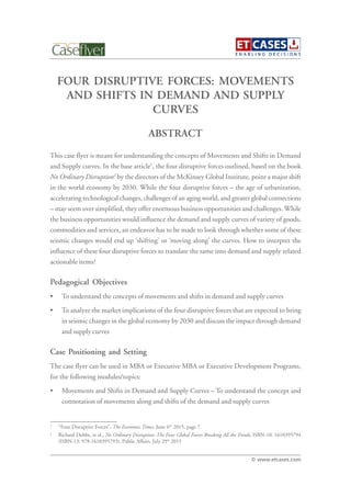 FOUR DISRUPTIVE FORCES: MOVEMENTS
AND SHIFTS IN DEMAND AND SUPPLY
CURVES
This case flyer is meant for understanding the concepts of Movements and Shifts in Demand
and Supply curves. In the base article1
, the four disruptive forces outlined, based on the book
No Ordinary Disruption2
by the directors of the McKinsey Global Institute, point a major shift
in the world economy by 2030. While the four disruptive forces – the age of urbanization,
accelerating technological changes, challenges of an aging world, and greater global connections
– may seem over simplified, they offer enormous business opportunities and challenges. While
the business opportunities would influence the demand and supply curves of variety of goods,
commodities and services, an endeavor has to be made to look through whether some of these
seismic changes would end up ‘shifting’ or ‘moving along’ the curves. How to interpret the
influence of these four disruptive forces to translate the same into demand and supply related
actionable items?
Pedagogical Objectives
• To understand the concepts of movements and shifts in demand and supply curves
• To analyze the market implications of the four disruptive forces that are expected to bring
in seismic changes in the global economy by 2030 and discuss the impact through demand
and supply curves
Case Positioning and Setting
The case flyer can be used in MBA or Executive MBA or Executive Development Programs,
for the following modules/topics:
• Movements and Shifts in Demand and Supply Curves – To understand the concept and
connotation of movements along and shifts of the demand and supply curves
ABSTRACT
© www.etcases.com
1
“Four Disruptive Forces”, The Economic Times, June 6th
2015, page 7
2
Richard Dobbs, et al., No Ordinary Disruption: The Four Global Forces Breaking All the Trends, ISBN-10: 1610395794
(ISBN-13: 978-1610395793), Public Affairs, July 29th
2015
 