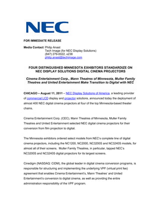FOR IMMEDIATE RELEASE

Media Contact: Philip Anast
               Tech Image (for NEC Display Solutions)
               (847) 279-0022, x238
               philip.anast@techimage.com


    FOUR DISTINGUISHED MINNESOTA EXHIBITORS STANDARDIZE ON
       NEC DISPLAY SOLUTIONS DIGITAL CINEMA PROJECTORS

 Cinema Entertainment Corp., Mann Theatres of Minnesota, Muller Family
  Theatres and United Entertainment Make Transition to Digital with NEC


CHICAGO – August 11, 2011 – NEC Display Solutions of America, a leading provider
of commercial LCD display and projector solutions, announced today the deployment of
almost 400 NEC digital cinema projectors at four of the top Minnesota-based theater
chains.


Cinema Entertainment Corp. (CEC), Mann Theatres of Minnesota, Muller Family
Theatres and United Entertainment selected NEC digital cinema projectors for their
conversion from film projection to digital.


The Minnesota exhibitors ordered select models from NEC’s complete line of digital
cinema projectors, including the NC1200, NC2000, NC3200S and NC3240S models, for
almost all of their screens. Muller Family Theatres, in particular, tapped NEC’s
NC3200S and NC3240S digital projectors for its largest screens.


Cinedigm (NASDAQ: CIDM), the global leader in digital cinema conversion programs, is
responsible for structuring and implementing the underlying VPF (virtual print fee)
agreement that enables Cinema Entertainment’s, Mann Theatres’ and United
Entertainment’s conversion to digital cinema, as well as providing the entire
administration responsibility of the VPF program.
 