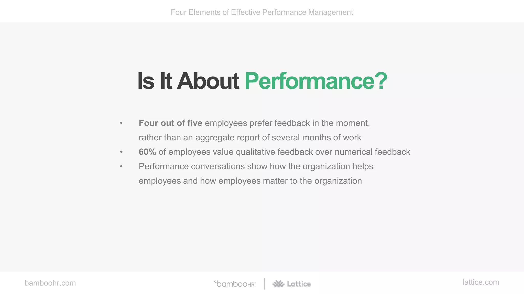 bamboohr.com lattice.com
Four Elements of Effective Performance Management
Is It About Performance?
• Four out of five employees prefer feedback in the moment,
rather than an aggregate report of several months of work
• 60% of employees value qualitative feedback over numerical feedback
• Performance conversations show how the organization helps
employees and how employees matter to the organization
 