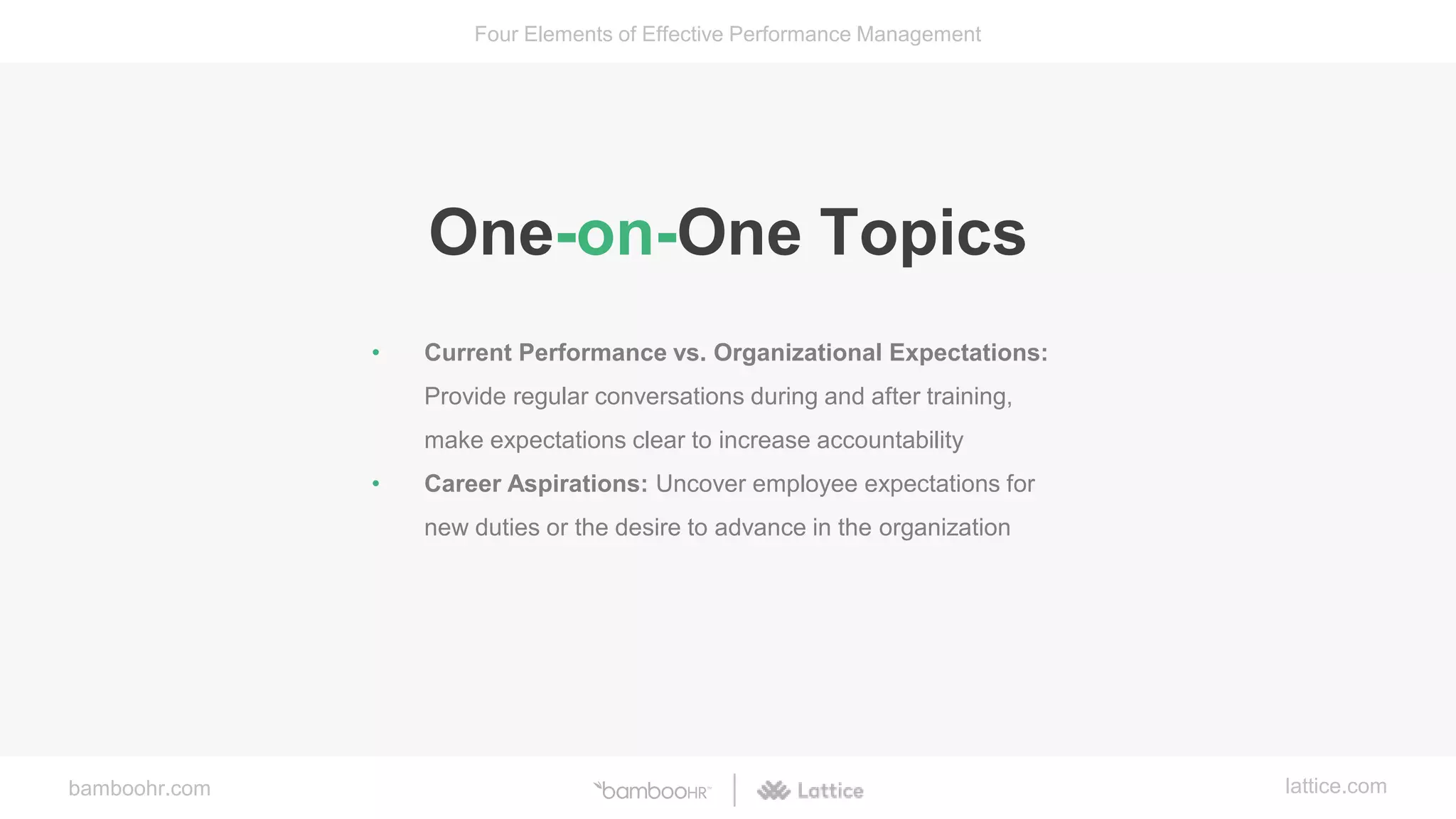 bamboohr.com lattice.com
Four Elements of Effective Performance Management
One-on-One Topics
• Current Performance vs. Organizational Expectations:
Provide regular conversations during and after training,
make expectations clear to increase accountability
• Career Aspirations: Uncover employee expectations for
new duties or the desire to advance in the organization
 