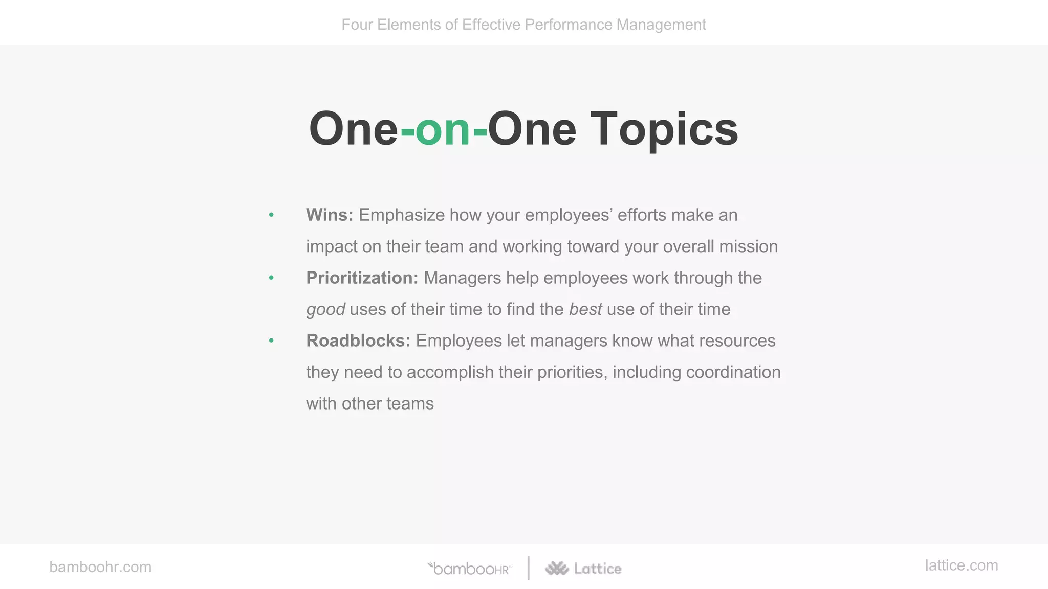 bamboohr.com lattice.com
Four Elements of Effective Performance Management
One-on-One Topics
• Wins: Emphasize how your employees’ efforts make an
impact on their team and working toward your overall mission
• Prioritization: Managers help employees work through the
good uses of their time to find the best use of their time
• Roadblocks: Employees let managers know what resources
they need to accomplish their priorities, including coordination
with other teams
 
