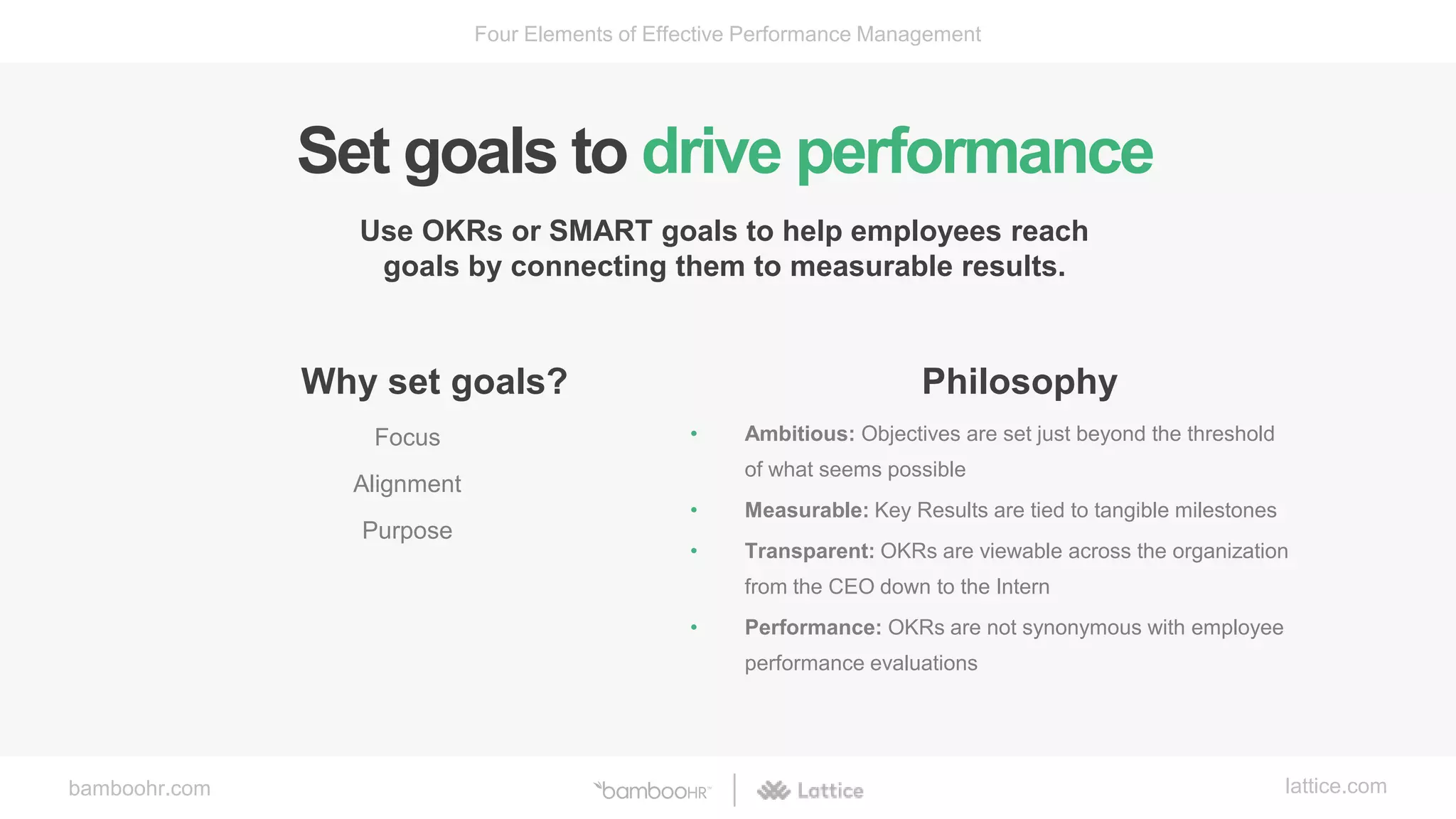 bamboohr.com lattice.com
Four Elements of Effective Performance Management
Set goals to drive performance
Use OKRs or SMART goals to help employees reach
goals by connecting them to measurable results.
Why set goals?
Focus
Alignment
Purpose
Philosophy
• Ambitious: Objectives are set just beyond the threshold
of what seems possible
• Measurable: Key Results are tied to tangible milestones
• Transparent: OKRs are viewable across the organization
from the CEO down to the Intern
• Performance: OKRs are not synonymous with employee
performance evaluations
 