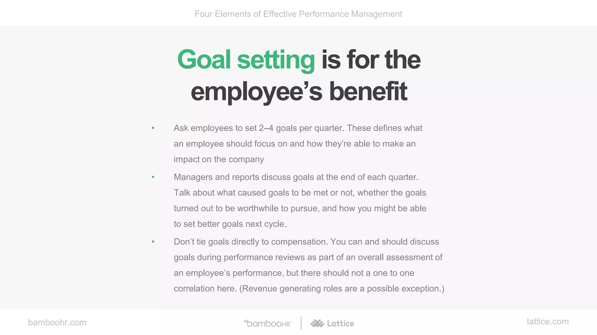 bamboohr.com lattice.com
Four Elements of Effective Performance Management
Goal setting is for the
employee’s benefit
• Ask employees to set 2–4 goals per quarter. These defines what
an employee should focus on and how they’re able to make an
impact on the company
• Managers and reports discuss goals at the end of each quarter.
Talk about what caused goals to be met or not, whether the goals
turned out to be worthwhile to pursue, and how you might be able
to set better goals next cycle.
• Don’t tie goals directly to compensation. You can and should discuss
goals during performance reviews as part of an overall assessment of
an employee’s performance, but there should not a one to one
correlation here. (Revenue generating roles are a possible exception.)
 