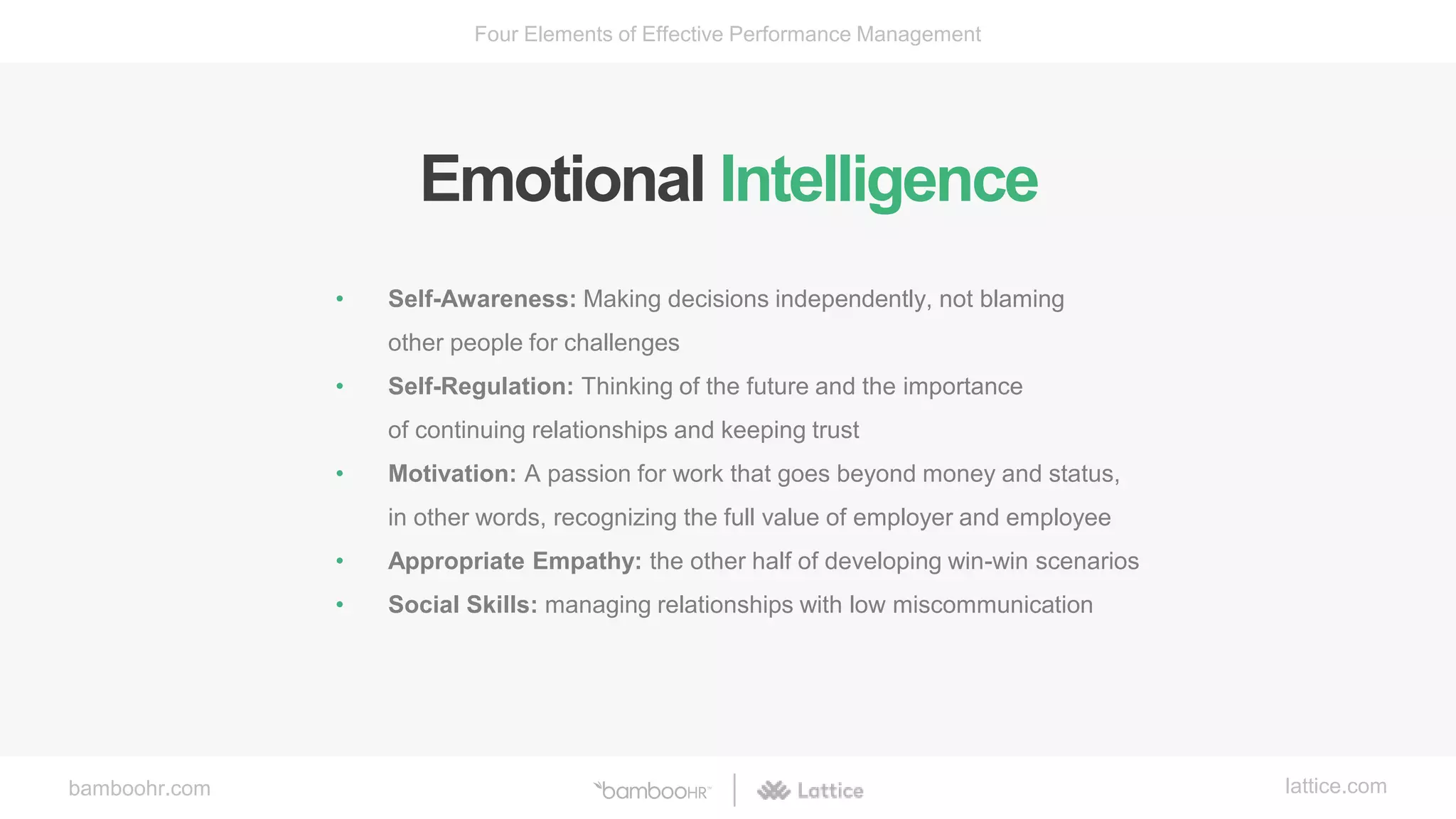 bamboohr.com lattice.com
Four Elements of Effective Performance Management
Emotional Intelligence
• Self-Awareness: Making decisions independently, not blaming
other people for challenges
• Self-Regulation: Thinking of the future and the importance
of continuing relationships and keeping trust
• Motivation: A passion for work that goes beyond money and status,
in other words, recognizing the full value of employer and employee
• Appropriate Empathy: the other half of developing win-win scenarios
• Social Skills: managing relationships with low miscommunication
 