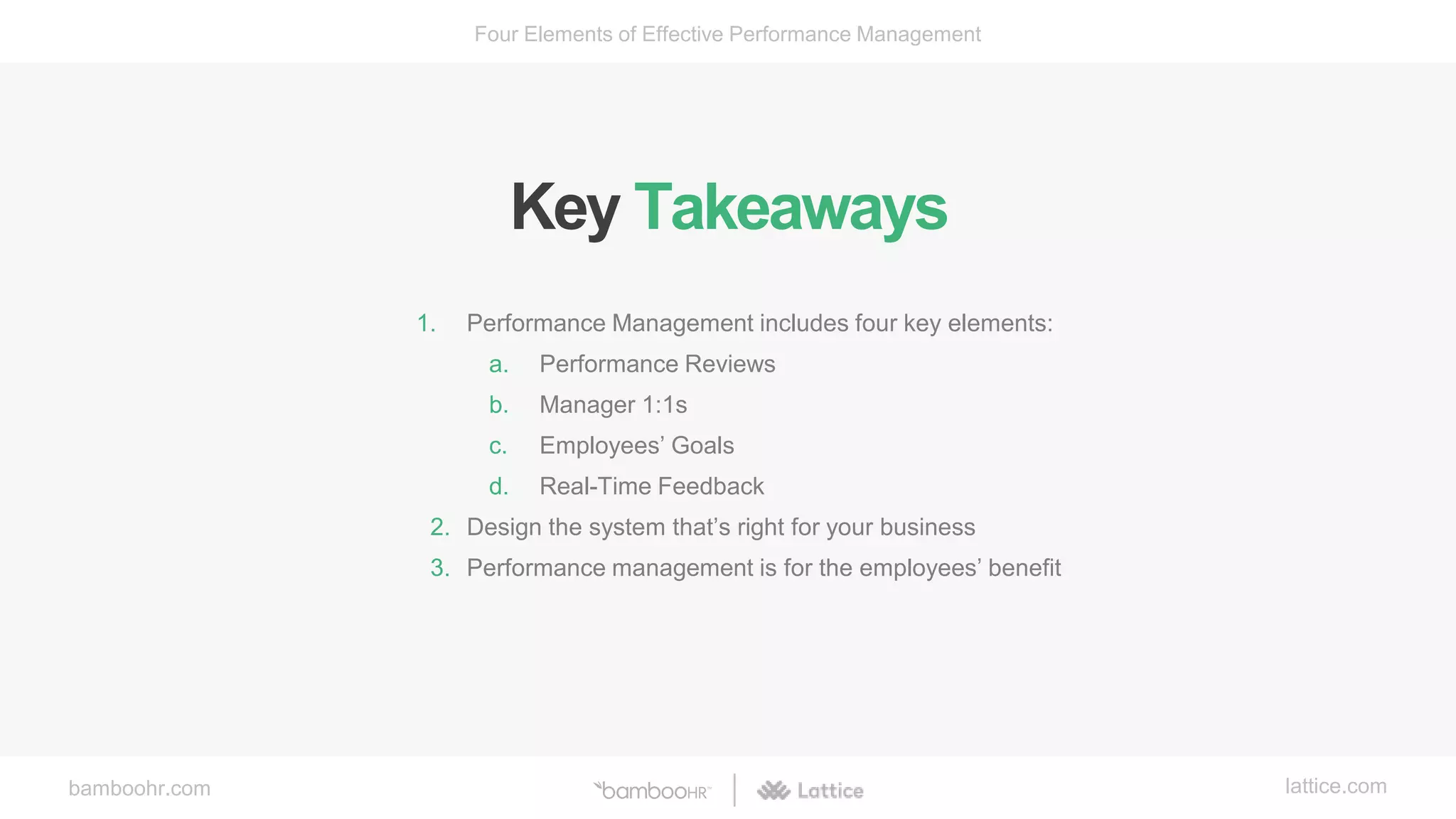 bamboohr.com lattice.com
Four Elements of Effective Performance Management
Key Takeaways
1. Performance Management includes four key elements:
a. Performance Reviews
b. Manager 1:1s
c. Employees’ Goals
d. Real-Time Feedback
2. Design the system that’s right for your business
3. Performance management is for the employees’ benefit
 
