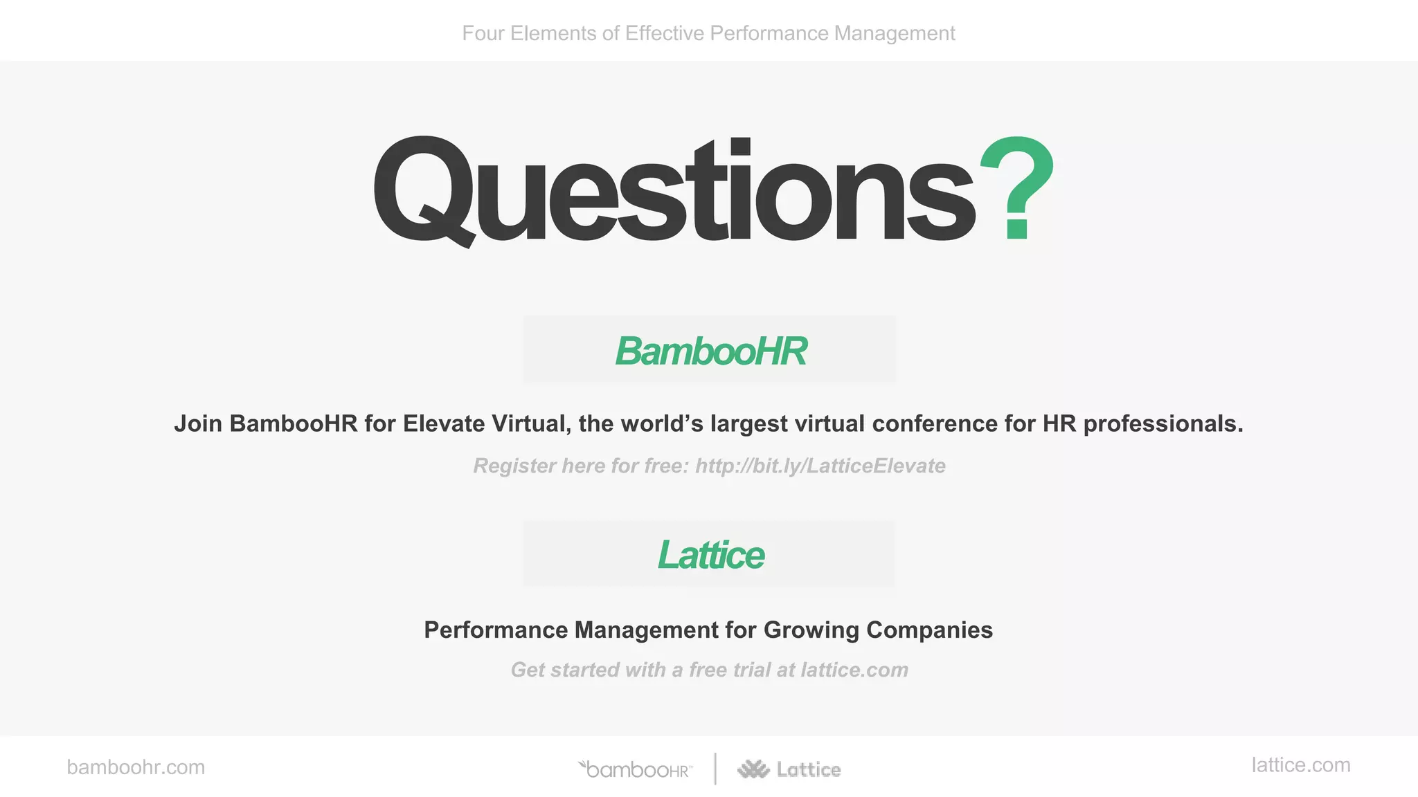 bamboohr.com lattice.com
Four Elements of Effective Performance Management
BambooHR
Join BambooHR for Elevate Virtual, the world’s largest virtual conference for HR professionals.
Register here for free: http://bit.ly/LatticeElevate
Performance Management for Growing Companies
Lattice
Get started with a free trial at lattice.com
Questions?
 