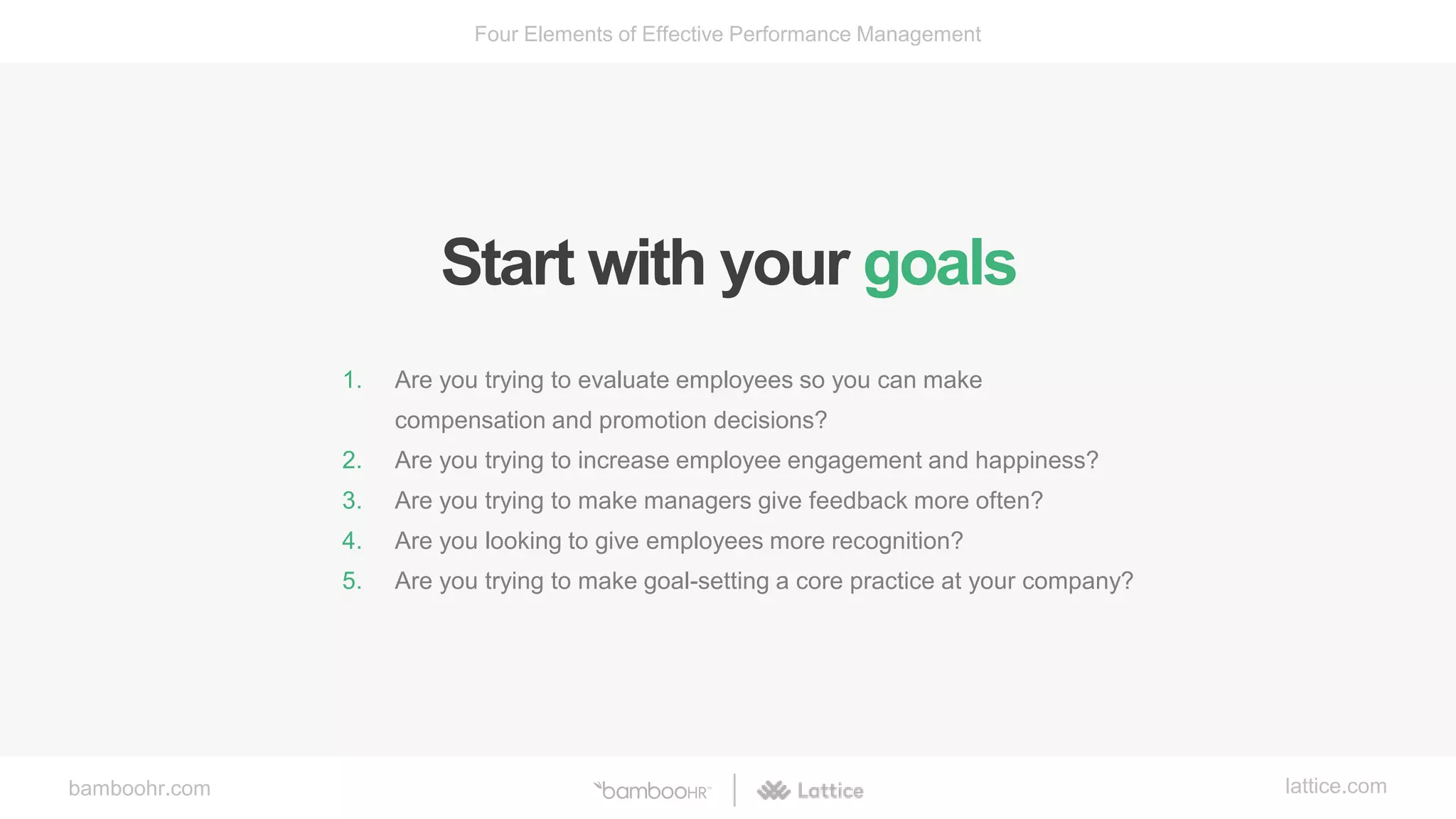 bamboohr.com lattice.com
Four Elements of Effective Performance Management
Start with your goals
1. Are you trying to evaluate employees so you can make
compensation and promotion decisions?
2. Are you trying to increase employee engagement and happiness?
3. Are you trying to make managers give feedback more often?
4. Are you looking to give employees more recognition?
5. Are you trying to make goal-setting a core practice at your company?
 