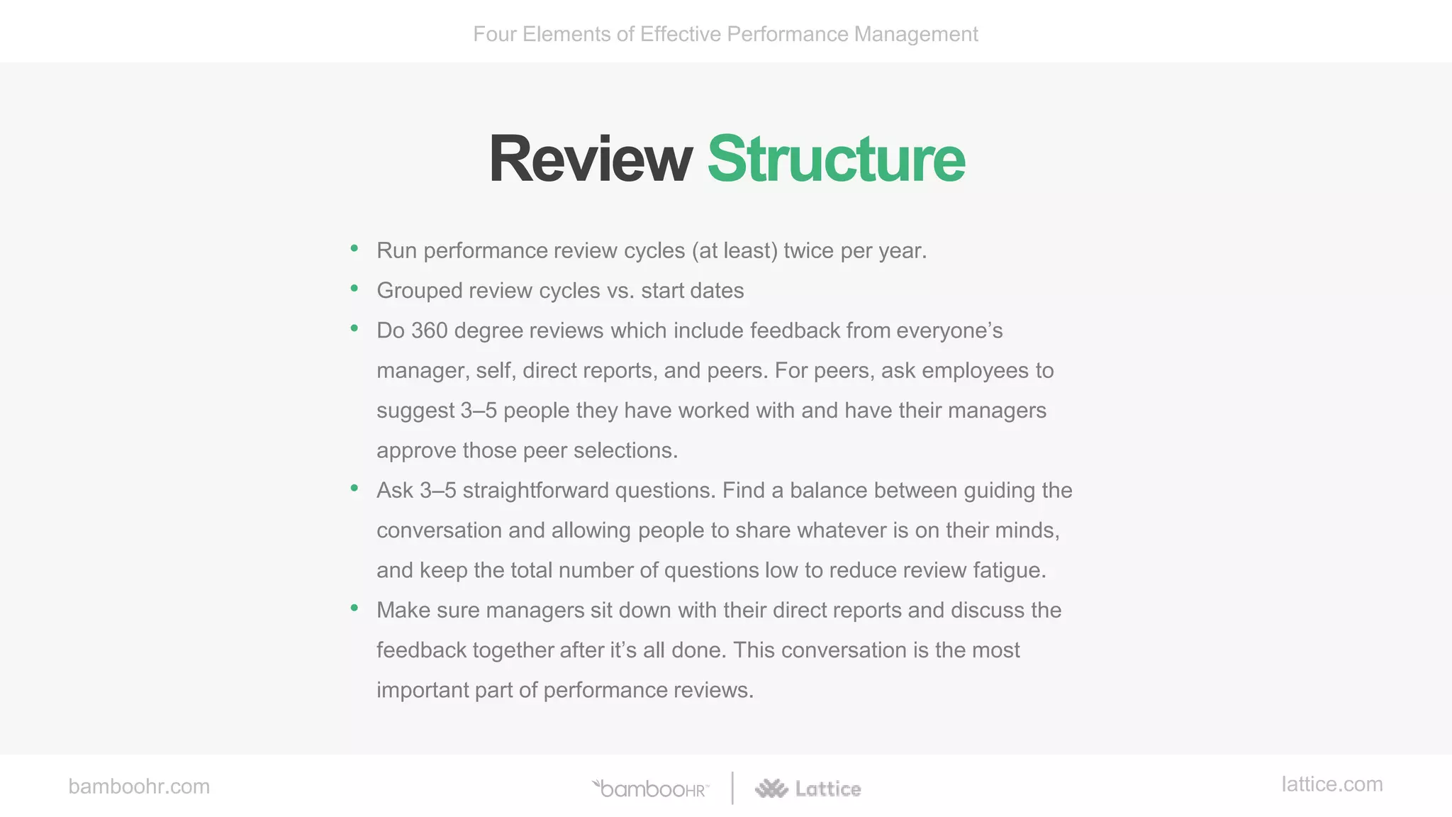 bamboohr.com lattice.com
Four Elements of Effective Performance Management
Review Structure
• Run performance review cycles (at least) twice per year.
• Grouped review cycles vs. start dates
• Do 360 degree reviews which include feedback from everyone’s
manager, self, direct reports, and peers. For peers, ask employees to
suggest 3–5 people they have worked with and have their managers
approve those peer selections.
• Ask 3–5 straightforward questions. Find a balance between guiding the
conversation and allowing people to share whatever is on their minds,
and keep the total number of questions low to reduce review fatigue.
• Make sure managers sit down with their direct reports and discuss the
feedback together after it’s all done. This conversation is the most
important part of performance reviews.
 