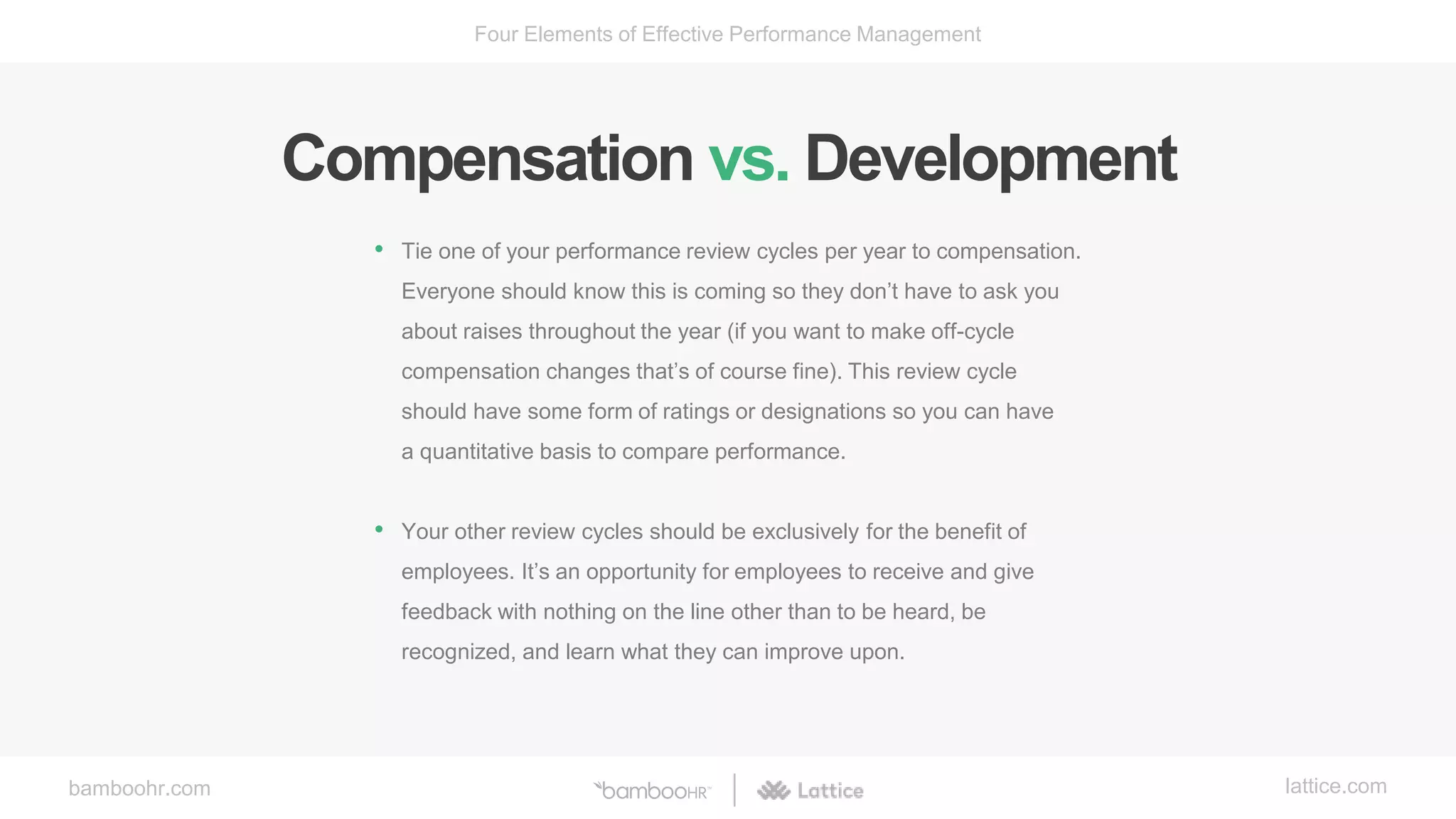 bamboohr.com lattice.com
Four Elements of Effective Performance Management
Compensation vs. Development
• Tie one of your performance review cycles per year to compensation.
Everyone should know this is coming so they don’t have to ask you
about raises throughout the year (if you want to make off-cycle
compensation changes that’s of course fine). This review cycle
should have some form of ratings or designations so you can have
a quantitative basis to compare performance.
• Your other review cycles should be exclusively for the benefit of
employees. It’s an opportunity for employees to receive and give
feedback with nothing on the line other than to be heard, be
recognized, and learn what they can improve upon.
 