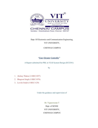 Dept. Of Electronics and Communication Engineering,
VIT UNIVERSITY,
CHENNAI CAMPUS

“Four Elevator Controller”
A Report submitted for PBL in VLSI System Design (ECE301)
by

1. Akshay Thakur (11BEC1057)
2. Bhagwat Singh (11BEC1070)
3. Lovish Jindal (11BEC1129)

Under the guidance and supervision of

Dr. Vigneswaran T
Dept. of SENSE
VIT UNIVERSITY,
CHENNAI CAMPUS

 