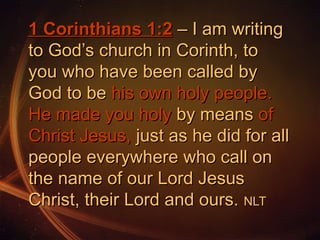 1 Corinthians 1:2 – I am writing
to God’s church in Corinth, to
you who have been called by
God to be his own holy people.
He made you holy by means of
Christ Jesus, just as he did for all
people everywhere who call on
the name of our Lord Jesus
Christ, their Lord and ours. NLT

 