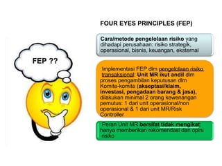 FOUR EYES PRINCIPLES (FEP)
FEP ??
Cara/metode pengelolaan risiko yang
dihadapi perusahaan: risiko strategik,
operasional, bisnis, keuangan, eksternal
Implementasi FEP dlm pengelolaan risiko
transaksional: Unit MR ikut andil dlm
proses pengambilan keputusan dlm
Komite-komite (akseptasi/klaim,
investasi, pengadaan barang & jasa),
dilakukan minimal 2 orang kewenangan
pemutus: 1 dari unit operasional/non
operasional & 1 dari unit MR/Risk
Controller
Peran Unit MR bersifat tidak mengikat:
hanya memberikan rekomendasi dan opini
risiko
 