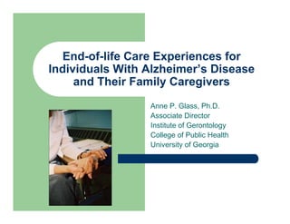 End-of-life Care Experiences for
Individuals With Alzheimer’s Disease
     and Their Family Caregivers
                 Anne P. Glass, Ph.D.
                 Associate Director
                 Institute of Gerontology
                 College of Public Health
                 University of Georgia
 