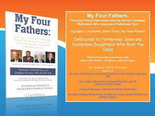 My Four Fathers:
Personal Virtual Interviews with the World’s Greatest
Motivators Who Inspired A Fatherless Son!
Zig Ziglar | Les Brown | Brian Tracy | Dr. Denis Waitley
Dedicated to Fatherless Sons and
Daddyless Daughters Who Beat the
Odds
With Personal Q&A Interviews with
John Leslie Brown, Ona Brown, and Tom Ziglar
By: Philippe SHOCK Matthews
Author of:
The Shock Wealth System: Developing The Mindset To Be Rich Before Becoming
Rich
How to Make Millions When Thousands Have Been Laid Off:
Featuring Stedman Graham
The Shock Philosophy: A Mindset For Massive Manifestation
The Shock Theology Special Report: The Dark Side of New Thought Metaphysics &
Religious Science
 