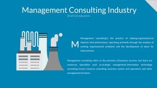 9
Management Consulting Industry
Brief Introduction
Management consulting is the practice of helping organizations to
improve their performance, operating primarily through the analysis of
existing organizational problems and the development of plans for
improvement.
M
Management consulting refers to the provision of business services, but there are
numerous specialties such as strategic management, information technology
consulting, human resource consulting, business system and operations and other
management functions.
 