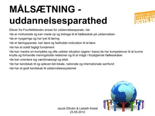 MÅLSÆTNING -
uddannelsesparathed
Elever fra Fourfeldtskolen anses for uddannelsesparate, når
•de er motiverede og kan møde op og bidrage til et fællesskab på uddannelsen
•de er nysgerrige og har lyst til læring
•de er læringsparate, kan lære og fastholde motivation til at lære
•de har et solidt fagligt fundament
•de kan mestre en kompleks og ofte usikker situation (agere i kaos) de har kompetencer til at kunne
knytte og forhandle meningsfulde relationer og til at indgå i forpligtende fællesskaber
•de kan orientere sig værdimæssigt og etisk
•de har kendskab til og oplevet det lokale, nationale og internationale samfund
•de har et godt kendskab til uddannelsessystemet




                                   Jacob Elholm & Lisbeth Kodal
                                            23.05.2012
 