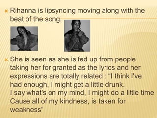  Rihanna is lipsyncing moving along with the
beat of the song.
 She is seen as she is fed up from people
taking her for granted as the lyrics and her
expressions are totally related : “I think I've
had enough, I might get a little drunk.
I say what's on my mind, I might do a little time
Cause all of my kindness, is taken for
weakness”
 