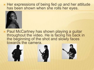  Her expressions of being fed up and her attitude
has been shown when she rolls her eyes.
 Paul McCartney has shown playing a guitar
throughout the video. He is facing his back in
the beginning of the shot and slowly faces
towards the camera.
 