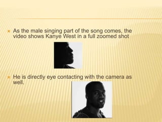  As the male singing part of the song comes, the
video shows Kanye West in a full zoomed shot
 He is directly eye contacting with the camera as
well.
 