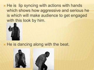  He is lip syncing with actions with hands
which shows how aggressive and serious he
is which will make audience to get engaged
with this look by him.
 He is dancing along with the beat.
 