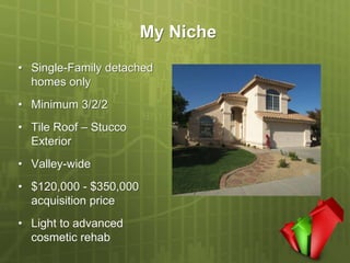 My Niche
• Single-Family detached
  homes only
• Minimum 3/2/2
• Tile Roof – Stucco
  Exterior
• Valley-wide
• $120,000 - $350,000
  acquisition price
• Light to advanced
  cosmetic rehab
 