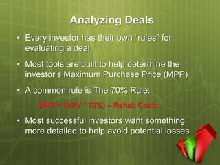 Analyzing Deals
• Every investor has their own “rules” for
  evaluating a deal
• Most tools are built to help determine the
  investor’s Maximum Purchase Price (MPP)
• A common rule is The 70% Rule:
     MPP = (ARV * 70%) – Rehab Costs

• Most successful investors want something
  more detailed to help avoid potential losses
 