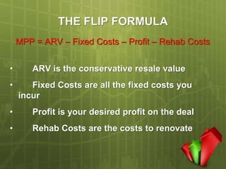 THE FLIP FORMULA
    MPP = ARV – Fixed Costs – Profit – Rehab Costs


•      ARV is the conservative resale value
•      Fixed Costs are all the fixed costs you
    incur
•      Profit is your desired profit on the deal
•      Rehab Costs are the costs to renovate
 