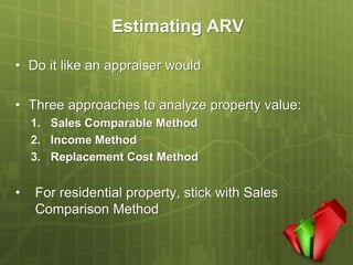 Estimating ARV

• Do it like an appraiser would

• Three approaches to analyze property value:
    1. Sales Comparable Method
    2. Income Method
    3. Replacement Cost Method


•   For residential property, stick with Sales
    Comparison Method
 