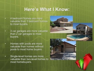 Here’s What I Know:
•   4 bedroom homes are more
    valuable than 3 bedroom homes
    to most buyers.

•   3 car garages are more valuable
    than 2 car garages to most
    buyers.

•   Homes with pools are more
    valuable than homes without
    pools to most home buyers.

•   Single-level homes are more
    valuable than two-level homes to
    most homebuyers.
 