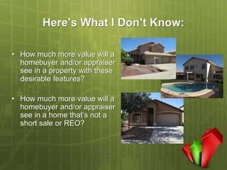 Here’s What I Don’t Know:

• How much more value will a
  homebuyer and/or appraiser
  see in a property with these
  desirable features?

• How much more value will a
  homebuyer and/or appraiser
  see in a home that’s not a
  short sale or REO?
 