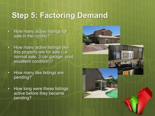 Step 5: Factoring Demand
• How many active listings for
  sale in the vicinity?

• How many active listings like
  this property are for sale (i.e.
  normal sale, 3 car garage, pool,
  excellent condition)?

• How many like listings are
  pending?

• How long were these listings
  active before they became
  pending?
 