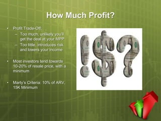 How Much Profit?
•   Profit Trade-Off:
     – Too much, unlikely you’ll
        get the deal at your MPP
     – Too little, introduces risk
        and lowers your income

•   Most investors tend towards
    10-20% of resale price, with a
    minimum

•   Marty’s Criteria: 10% of ARV,
    15K Minimum
 