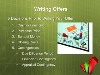 Writing Offers
5 Decisions Prior to Writing Your Offer:
  1. Cash or Financing
  2. Purchase Price
  3. Earnest Money
  4. Closing Costs
  5. Contingencies
     •   Due Diligence Period
     •   Financing Contingency
     •   Appraisal Contingency
 