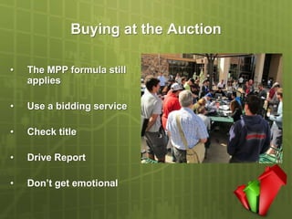 Buying at the Auction

•   The MPP formula still
    applies

•   Use a bidding service

•   Check title

•   Drive Report

•   Don’t get emotional
 